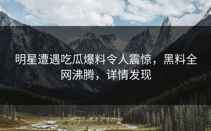 明星遭遇吃瓜爆料令人震惊，黑料全网沸腾，详情发现
