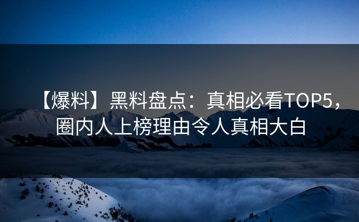 【爆料】黑料盘点：真相必看TOP5，圈内人上榜理由令人真相大白