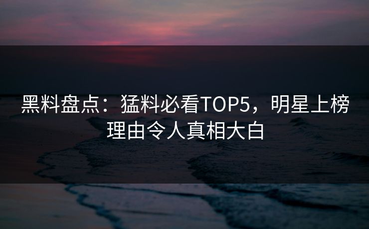 黑料盘点：猛料必看TOP5，明星上榜理由令人真相大白