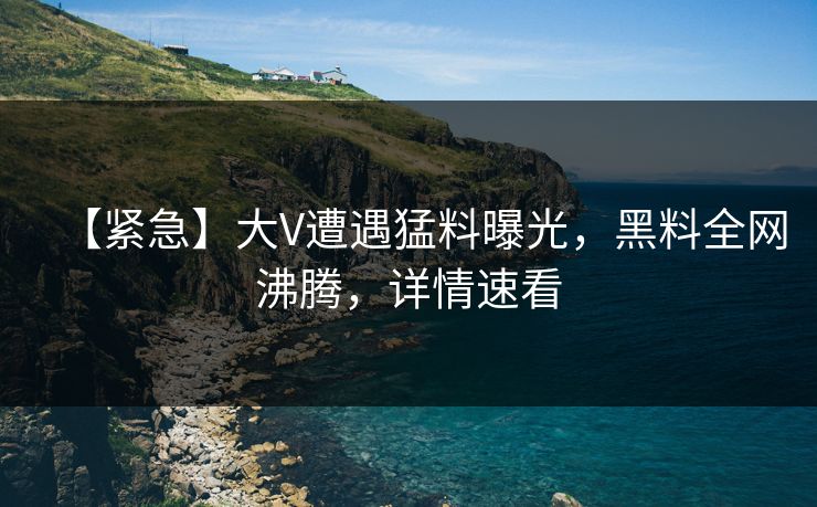 【紧急】大V遭遇猛料曝光，黑料全网沸腾，详情速看