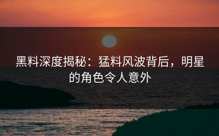 黑料深度揭秘：猛料风波背后，明星的角色令人意外