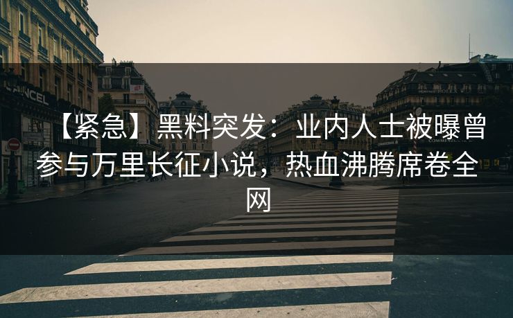 【紧急】黑料突发：业内人士被曝曾参与万里长征小说，热血沸腾席卷全网