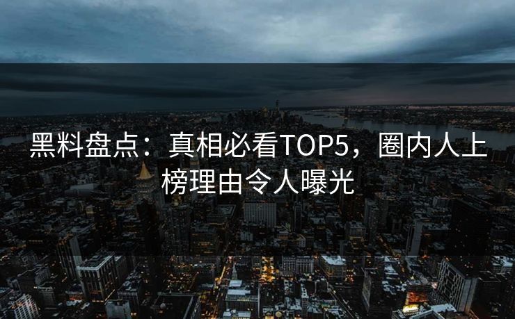 黑料盘点：真相必看TOP5，圈内人上榜理由令人曝光  第1张