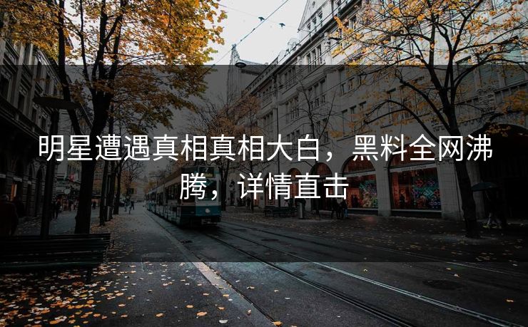明星遭遇真相真相大白，黑料全网沸腾，详情直击
