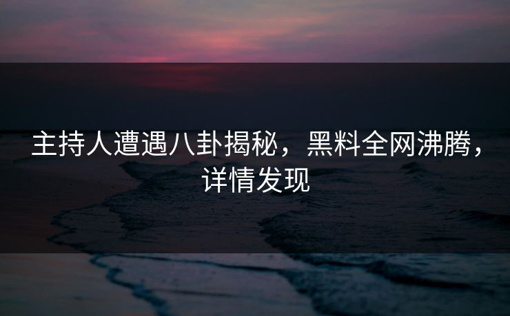 主持人遭遇八卦揭秘，黑料全网沸腾，详情发现