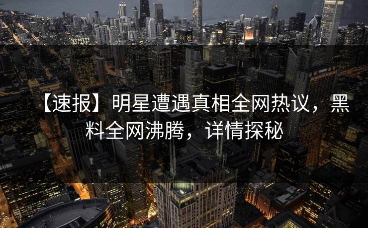 【速报】明星遭遇真相全网热议，黑料全网沸腾，详情探秘