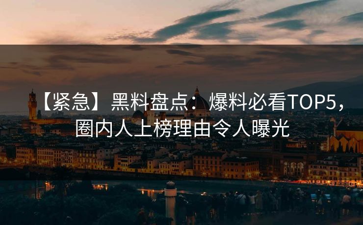 【紧急】黑料盘点：爆料必看TOP5，圈内人上榜理由令人曝光