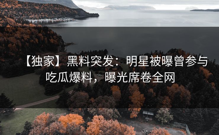 【独家】黑料突发：明星被曝曾参与吃瓜爆料，曝光席卷全网
