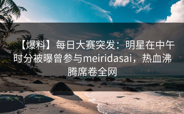 【爆料】每日大赛突发：明星在中午时分被曝曾参与meiridasai，热血沸腾席卷全网  第1张