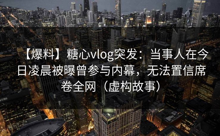 【爆料】糖心vlog突发：当事人在今日凌晨被曝曾参与内幕，无法置信席卷全网（虚构故事）