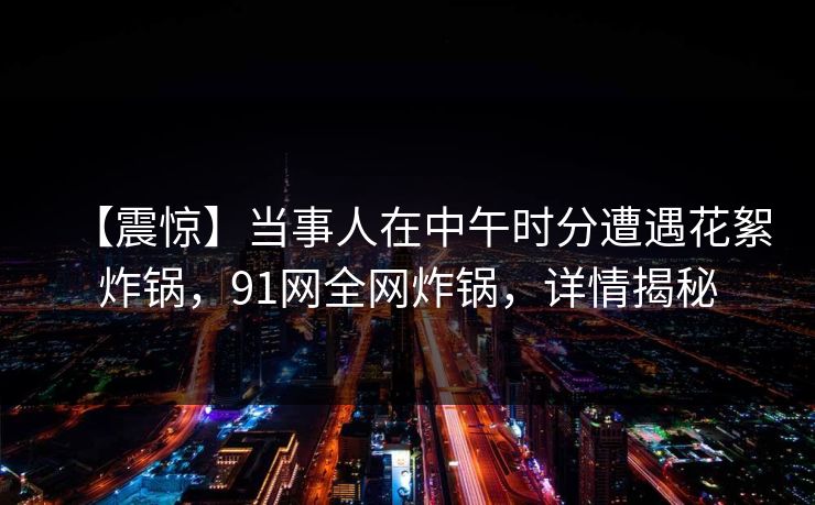 【震惊】当事人在中午时分遭遇花絮炸锅，91网全网炸锅，详情揭秘