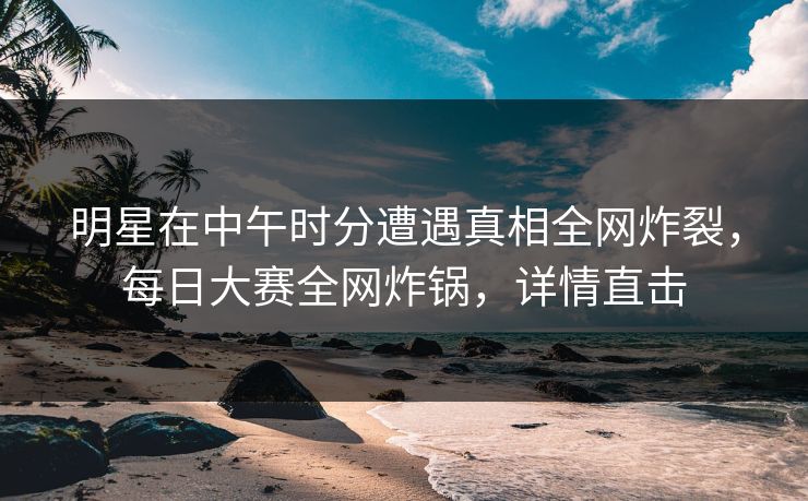 明星在中午时分遭遇真相全网炸裂，每日大赛全网炸锅，详情直击