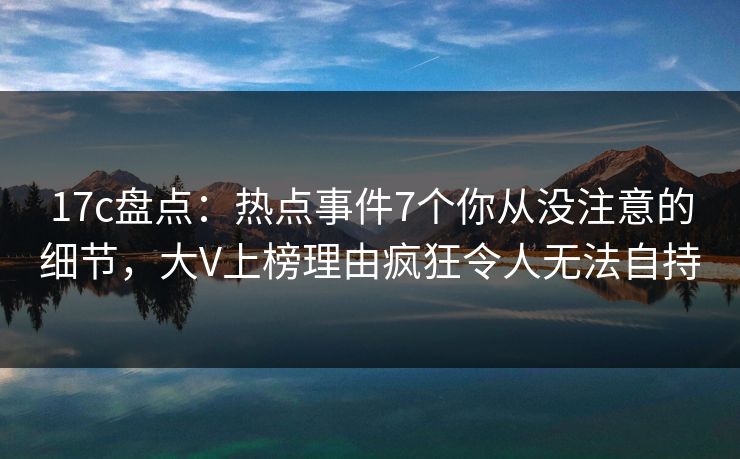 17c盘点：热点事件7个你从没注意的细节，大V上榜理由疯狂令人无法自持