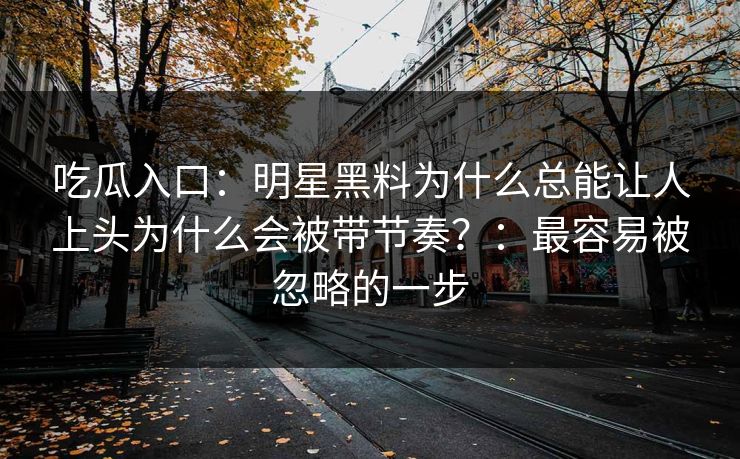 吃瓜入口：明星黑料为什么总能让人上头为什么会被带节奏？：最容易被忽略的一步