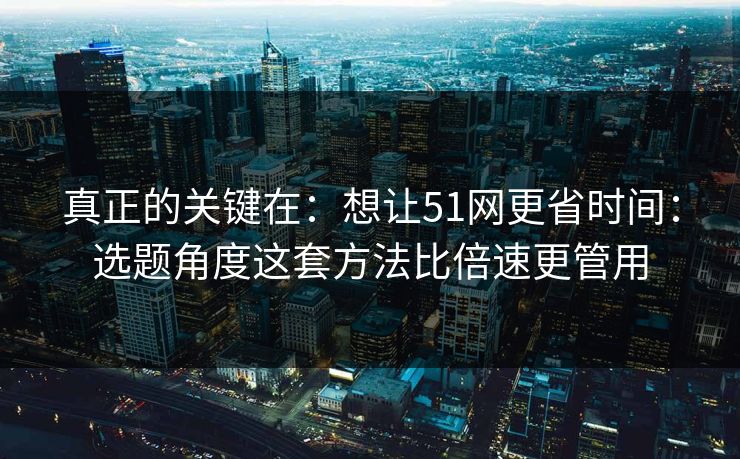 真正的关键在：想让51网更省时间：选题角度这套方法比倍速更管用